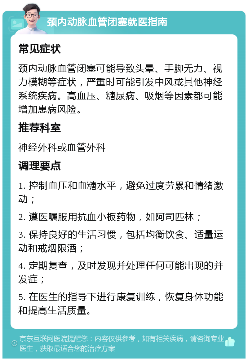 颈内动脉血管闭塞就医指南 常见症状 颈内动脉血管闭塞可能导致头晕、手脚无力、视力模糊等症状，严重时可能引发中风或其他神经系统疾病。高血压、糖尿病、吸烟等因素都可能增加患病风险。 推荐科室 神经外科或血管外科 调理要点 1. 控制血压和血糖水平，避免过度劳累和情绪激动； 2. 遵医嘱服用抗血小板药物，如阿司匹林； 3. 保持良好的生活习惯，包括均衡饮食、适量运动和戒烟限酒； 4. 定期复查，及时发现并处理任何可能出现的并发症； 5. 在医生的指导下进行康复训练，恢复身体功能和提高生活质量。