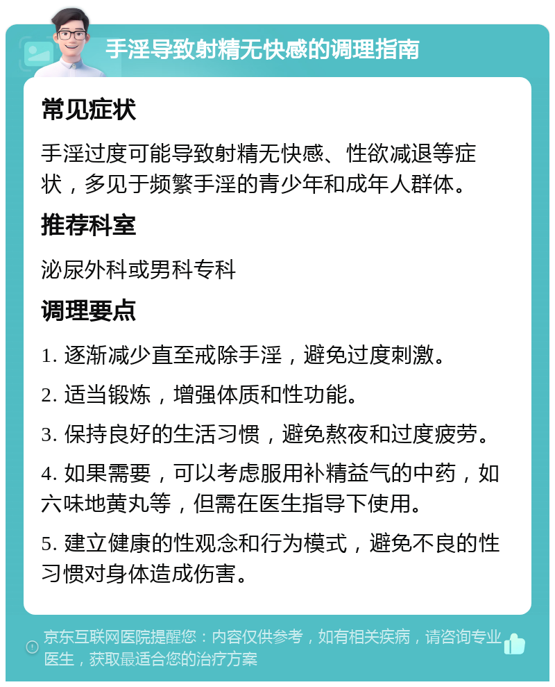 手淫导致射精无快感的调理指南 常见症状 手淫过度可能导致射精无快感、性欲减退等症状，多见于频繁手淫的青少年和成年人群体。 推荐科室 泌尿外科或男科专科 调理要点 1. 逐渐减少直至戒除手淫，避免过度刺激。 2. 适当锻炼，增强体质和性功能。 3. 保持良好的生活习惯，避免熬夜和过度疲劳。 4. 如果需要，可以考虑服用补精益气的中药，如六味地黄丸等，但需在医生指导下使用。 5. 建立健康的性观念和行为模式，避免不良的性习惯对身体造成伤害。