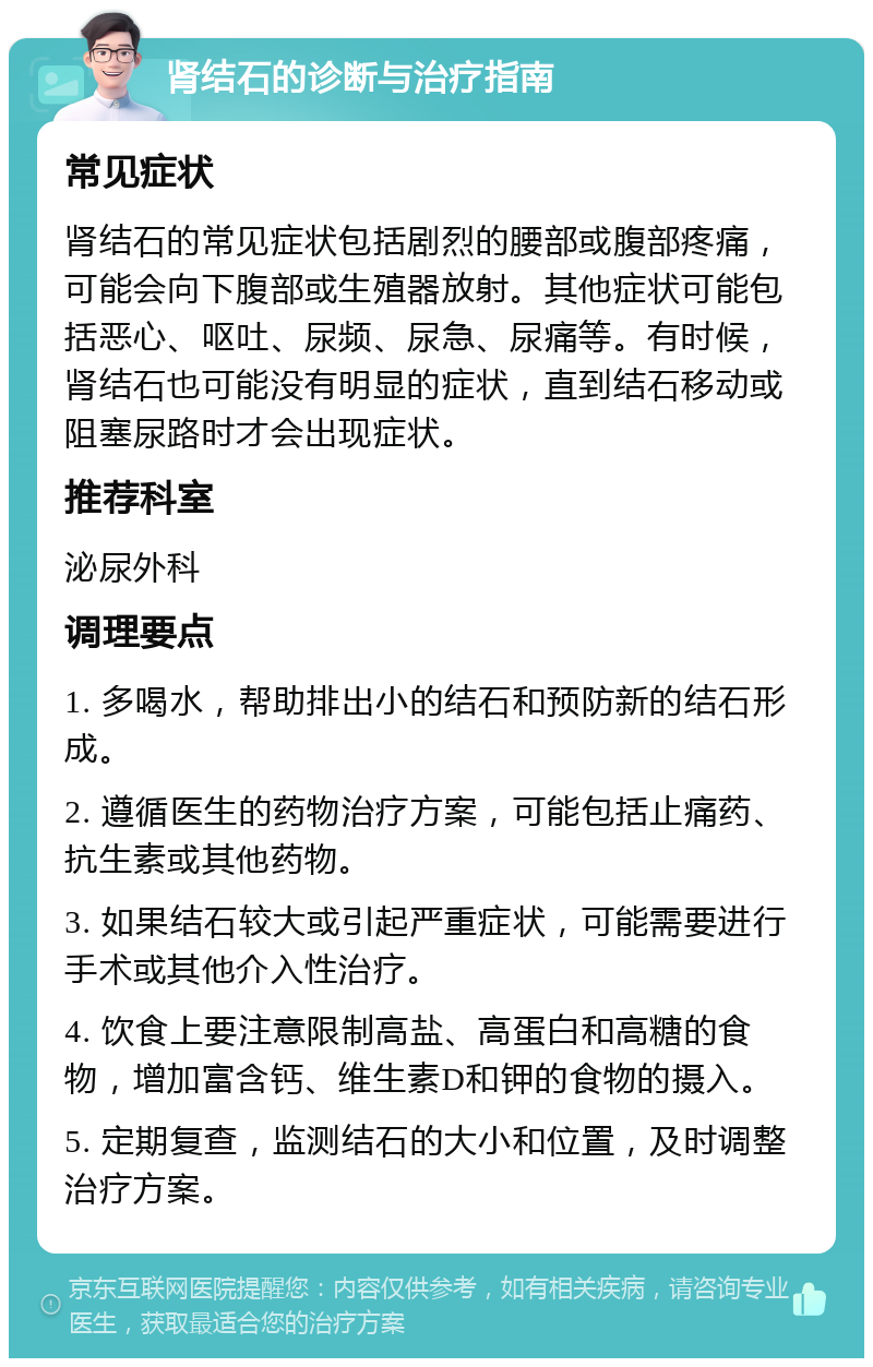 肾结石的诊断与治疗指南 常见症状 肾结石的常见症状包括剧烈的腰部或腹部疼痛，可能会向下腹部或生殖器放射。其他症状可能包括恶心、呕吐、尿频、尿急、尿痛等。有时候，肾结石也可能没有明显的症状，直到结石移动或阻塞尿路时才会出现症状。 推荐科室 泌尿外科 调理要点 1. 多喝水，帮助排出小的结石和预防新的结石形成。 2. 遵循医生的药物治疗方案，可能包括止痛药、抗生素或其他药物。 3. 如果结石较大或引起严重症状，可能需要进行手术或其他介入性治疗。 4. 饮食上要注意限制高盐、高蛋白和高糖的食物，增加富含钙、维生素D和钾的食物的摄入。 5. 定期复查，监测结石的大小和位置，及时调整治疗方案。