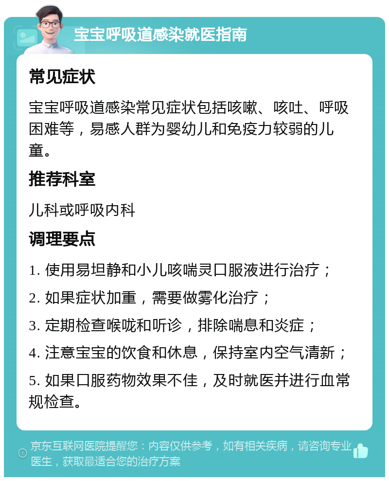 宝宝呼吸道感染就医指南 常见症状 宝宝呼吸道感染常见症状包括咳嗽、咳吐、呼吸困难等，易感人群为婴幼儿和免疫力较弱的儿童。 推荐科室 儿科或呼吸内科 调理要点 1. 使用易坦静和小儿咳喘灵口服液进行治疗； 2. 如果症状加重，需要做雾化治疗； 3. 定期检查喉咙和听诊，排除喘息和炎症； 4. 注意宝宝的饮食和休息，保持室内空气清新； 5. 如果口服药物效果不佳，及时就医并进行血常规检查。