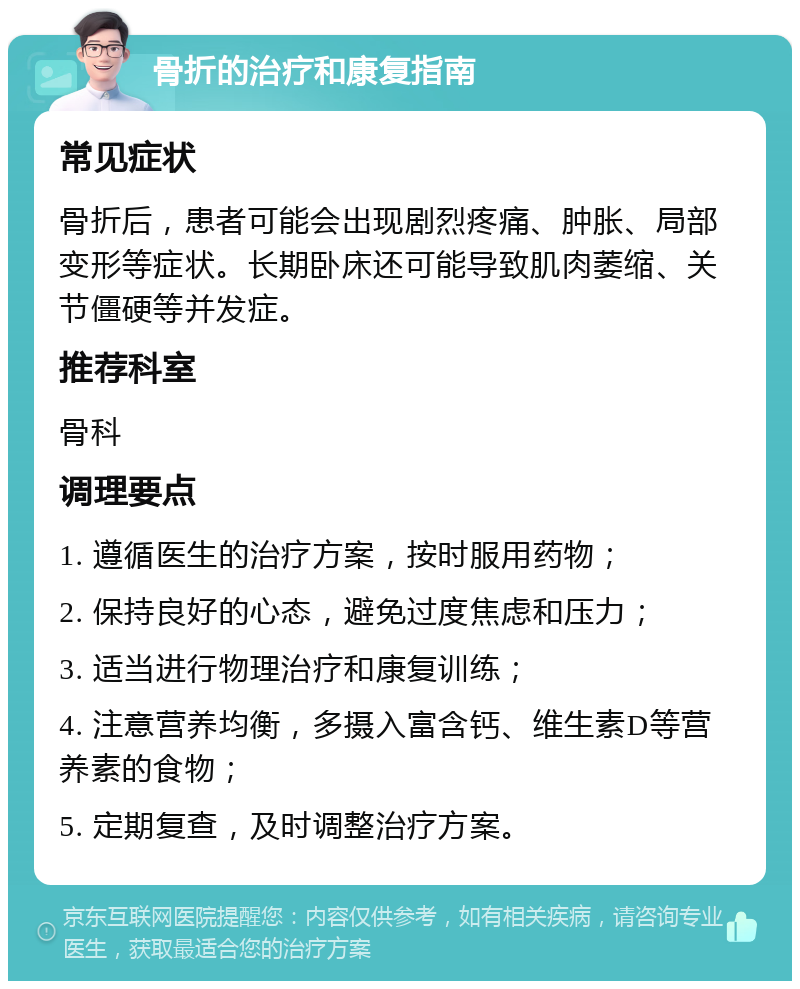 骨折的治疗和康复指南 常见症状 骨折后，患者可能会出现剧烈疼痛、肿胀、局部变形等症状。长期卧床还可能导致肌肉萎缩、关节僵硬等并发症。 推荐科室 骨科 调理要点 1. 遵循医生的治疗方案，按时服用药物； 2. 保持良好的心态，避免过度焦虑和压力； 3. 适当进行物理治疗和康复训练； 4. 注意营养均衡，多摄入富含钙、维生素D等营养素的食物； 5. 定期复查，及时调整治疗方案。