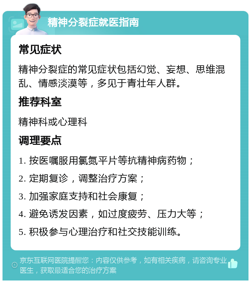 精神分裂症就医指南 常见症状 精神分裂症的常见症状包括幻觉、妄想、思维混乱、情感淡漠等，多见于青壮年人群。 推荐科室 精神科或心理科 调理要点 1. 按医嘱服用氯氮平片等抗精神病药物； 2. 定期复诊，调整治疗方案； 3. 加强家庭支持和社会康复； 4. 避免诱发因素，如过度疲劳、压力大等； 5. 积极参与心理治疗和社交技能训练。