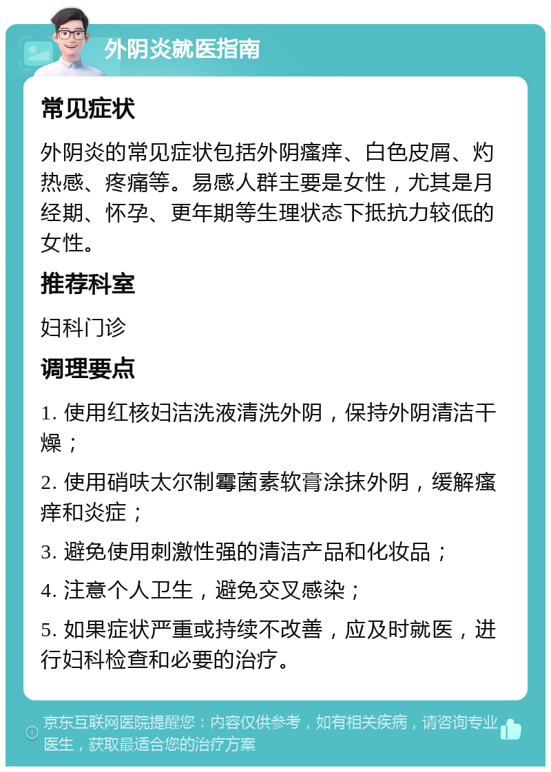 外阴炎就医指南 常见症状 外阴炎的常见症状包括外阴瘙痒、白色皮屑、灼热感、疼痛等。易感人群主要是女性，尤其是月经期、怀孕、更年期等生理状态下抵抗力较低的女性。 推荐科室 妇科门诊 调理要点 1. 使用红核妇洁洗液清洗外阴，保持外阴清洁干燥； 2. 使用硝呋太尔制霉菌素软膏涂抹外阴，缓解瘙痒和炎症； 3. 避免使用刺激性强的清洁产品和化妆品； 4. 注意个人卫生，避免交叉感染； 5. 如果症状严重或持续不改善，应及时就医，进行妇科检查和必要的治疗。