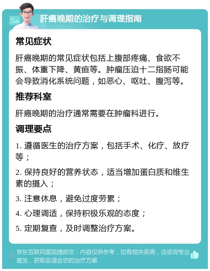 肝癌晚期的治疗与调理指南 常见症状 肝癌晚期的常见症状包括上腹部疼痛、食欲不振、体重下降、黄疸等。肿瘤压迫十二指肠可能会导致消化系统问题，如恶心、呕吐、腹泻等。 推荐科室 肝癌晚期的治疗通常需要在肿瘤科进行。 调理要点 1. 遵循医生的治疗方案，包括手术、化疗、放疗等； 2. 保持良好的营养状态，适当增加蛋白质和维生素的摄入； 3. 注意休息，避免过度劳累； 4. 心理调适，保持积极乐观的态度； 5. 定期复查，及时调整治疗方案。