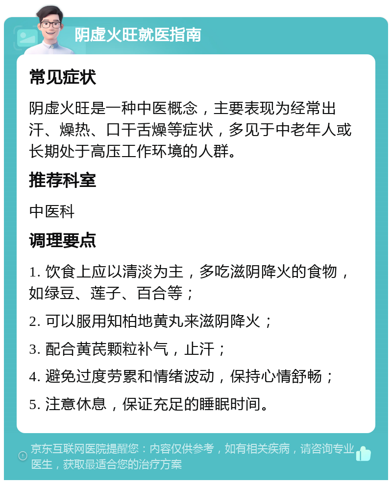 阴虚火旺就医指南 常见症状 阴虚火旺是一种中医概念，主要表现为经常出汗、燥热、口干舌燥等症状，多见于中老年人或长期处于高压工作环境的人群。 推荐科室 中医科 调理要点 1. 饮食上应以清淡为主，多吃滋阴降火的食物，如绿豆、莲子、百合等； 2. 可以服用知柏地黄丸来滋阴降火； 3. 配合黄芪颗粒补气，止汗； 4. 避免过度劳累和情绪波动，保持心情舒畅； 5. 注意休息，保证充足的睡眠时间。