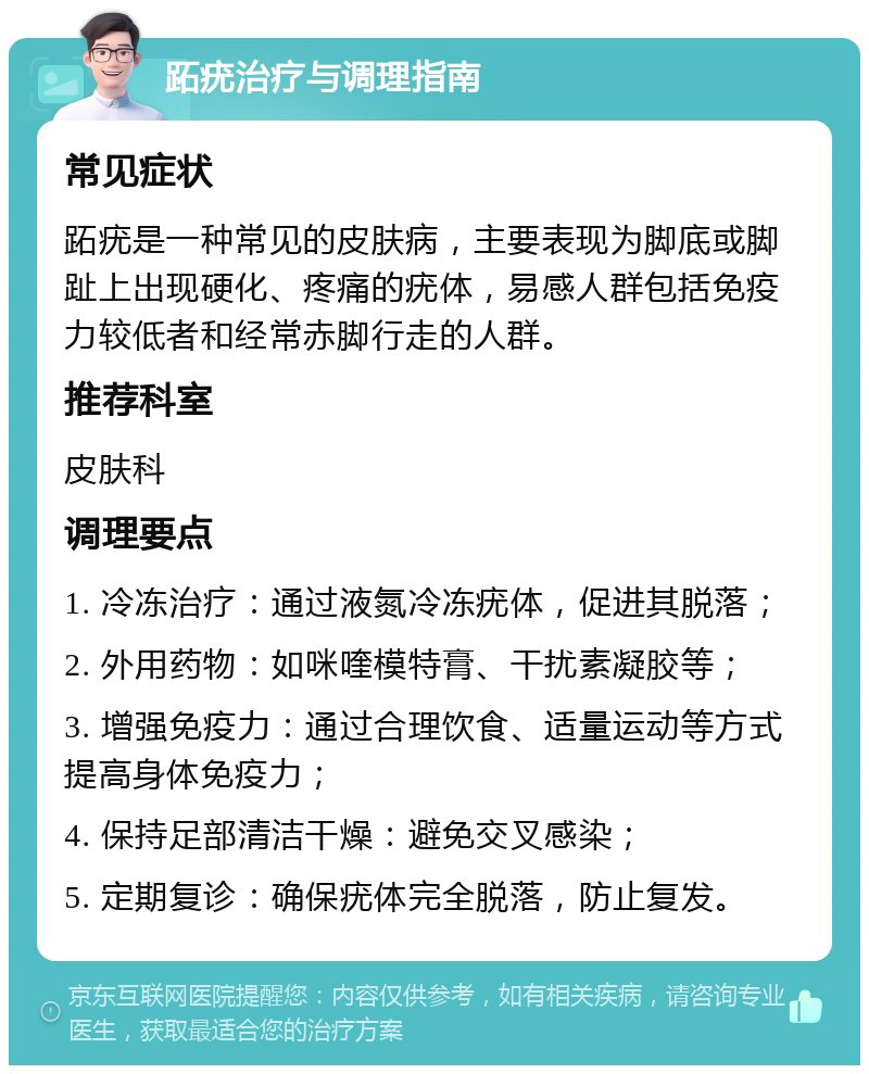 跖疣治疗与调理指南 常见症状 跖疣是一种常见的皮肤病，主要表现为脚底或脚趾上出现硬化、疼痛的疣体，易感人群包括免疫力较低者和经常赤脚行走的人群。 推荐科室 皮肤科 调理要点 1. 冷冻治疗：通过液氮冷冻疣体，促进其脱落； 2. 外用药物：如咪喹模特膏、干扰素凝胶等； 3. 增强免疫力：通过合理饮食、适量运动等方式提高身体免疫力； 4. 保持足部清洁干燥：避免交叉感染； 5. 定期复诊：确保疣体完全脱落，防止复发。