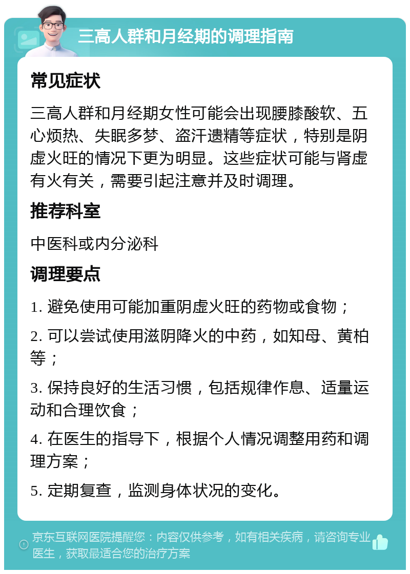 三高人群和月经期的调理指南 常见症状 三高人群和月经期女性可能会出现腰膝酸软、五心烦热、失眠多梦、盗汗遗精等症状，特别是阴虚火旺的情况下更为明显。这些症状可能与肾虚有火有关，需要引起注意并及时调理。 推荐科室 中医科或内分泌科 调理要点 1. 避免使用可能加重阴虚火旺的药物或食物； 2. 可以尝试使用滋阴降火的中药，如知母、黄柏等； 3. 保持良好的生活习惯，包括规律作息、适量运动和合理饮食； 4. 在医生的指导下，根据个人情况调整用药和调理方案； 5. 定期复查，监测身体状况的变化。