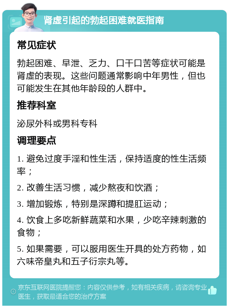 肾虚引起的勃起困难就医指南 常见症状 勃起困难、早泄、乏力、口干口苦等症状可能是肾虚的表现。这些问题通常影响中年男性，但也可能发生在其他年龄段的人群中。 推荐科室 泌尿外科或男科专科 调理要点 1. 避免过度手淫和性生活，保持适度的性生活频率； 2. 改善生活习惯，减少熬夜和饮酒； 3. 增加锻炼，特别是深蹲和提肛运动； 4. 饮食上多吃新鲜蔬菜和水果，少吃辛辣刺激的食物； 5. 如果需要，可以服用医生开具的处方药物，如六味帝皇丸和五子衍宗丸等。