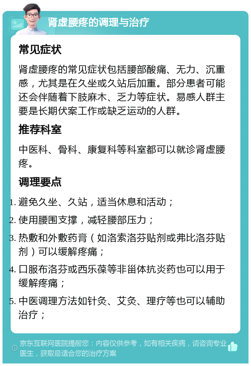 肾虚腰疼的调理与治疗 常见症状 肾虚腰疼的常见症状包括腰部酸痛、无力、沉重感，尤其是在久坐或久站后加重。部分患者可能还会伴随着下肢麻木、乏力等症状。易感人群主要是长期伏案工作或缺乏运动的人群。 推荐科室 中医科、骨科、康复科等科室都可以就诊肾虚腰疼。 调理要点 避免久坐、久站，适当休息和活动； 使用腰围支撑，减轻腰部压力； 热敷和外敷药膏（如洛索洛芬贴剂或弗比洛芬贴剂）可以缓解疼痛； 口服布洛芬或西乐葆等非甾体抗炎药也可以用于缓解疼痛； 中医调理方法如针灸、艾灸、理疗等也可以辅助治疗；