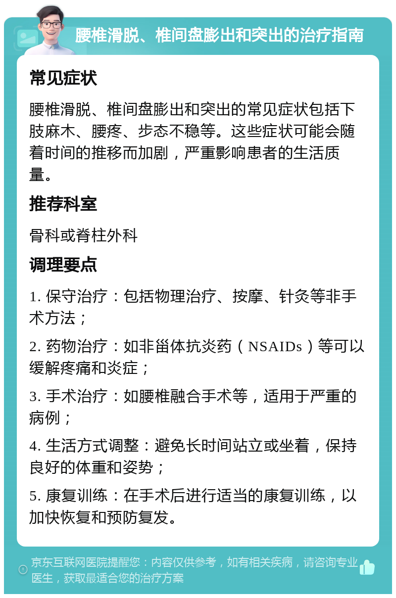 腰椎滑脱、椎间盘膨出和突出的治疗指南 常见症状 腰椎滑脱、椎间盘膨出和突出的常见症状包括下肢麻木、腰疼、步态不稳等。这些症状可能会随着时间的推移而加剧，严重影响患者的生活质量。 推荐科室 骨科或脊柱外科 调理要点 1. 保守治疗：包括物理治疗、按摩、针灸等非手术方法； 2. 药物治疗：如非甾体抗炎药（NSAIDs）等可以缓解疼痛和炎症； 3. 手术治疗：如腰椎融合手术等，适用于严重的病例； 4. 生活方式调整：避免长时间站立或坐着，保持良好的体重和姿势； 5. 康复训练：在手术后进行适当的康复训练，以加快恢复和预防复发。