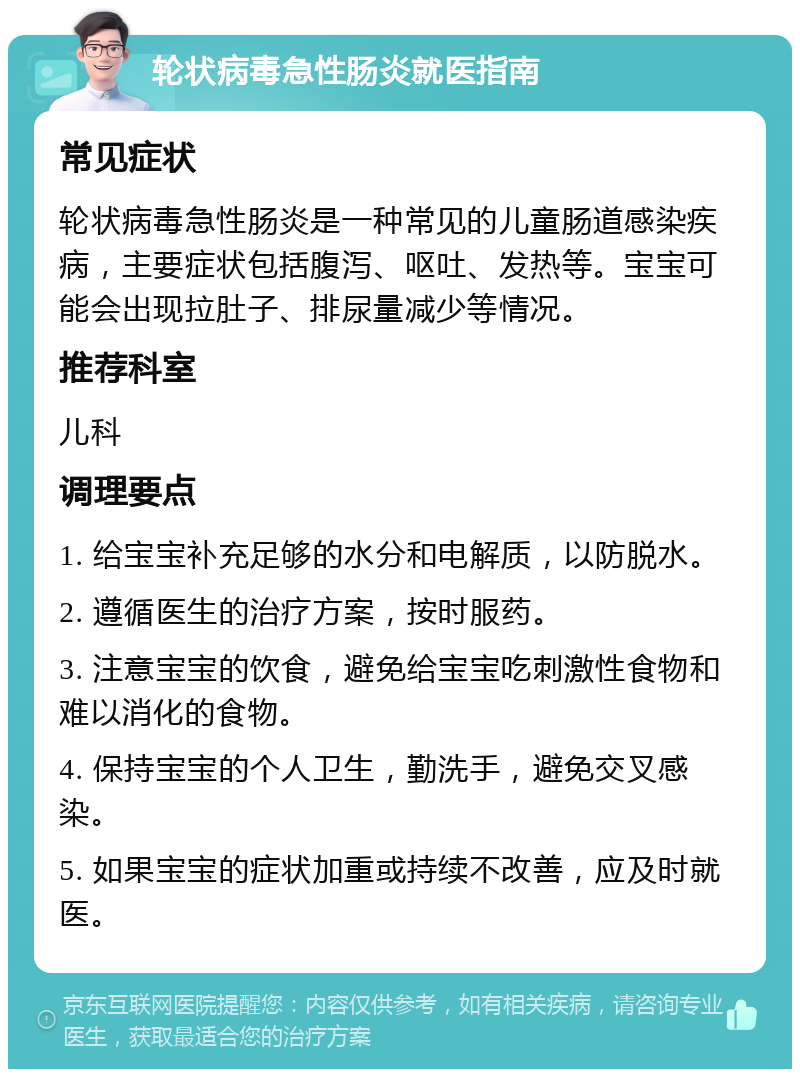 轮状病毒急性肠炎就医指南 常见症状 轮状病毒急性肠炎是一种常见的儿童肠道感染疾病，主要症状包括腹泻、呕吐、发热等。宝宝可能会出现拉肚子、排尿量减少等情况。 推荐科室 儿科 调理要点 1. 给宝宝补充足够的水分和电解质，以防脱水。 2. 遵循医生的治疗方案，按时服药。 3. 注意宝宝的饮食，避免给宝宝吃刺激性食物和难以消化的食物。 4. 保持宝宝的个人卫生，勤洗手，避免交叉感染。 5. 如果宝宝的症状加重或持续不改善，应及时就医。