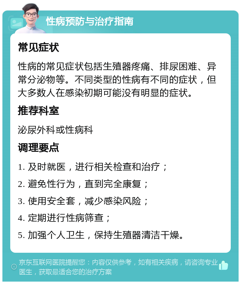 性病预防与治疗指南 常见症状 性病的常见症状包括生殖器疼痛、排尿困难、异常分泌物等。不同类型的性病有不同的症状，但大多数人在感染初期可能没有明显的症状。 推荐科室 泌尿外科或性病科 调理要点 1. 及时就医，进行相关检查和治疗； 2. 避免性行为，直到完全康复； 3. 使用安全套，减少感染风险； 4. 定期进行性病筛查； 5. 加强个人卫生，保持生殖器清洁干燥。