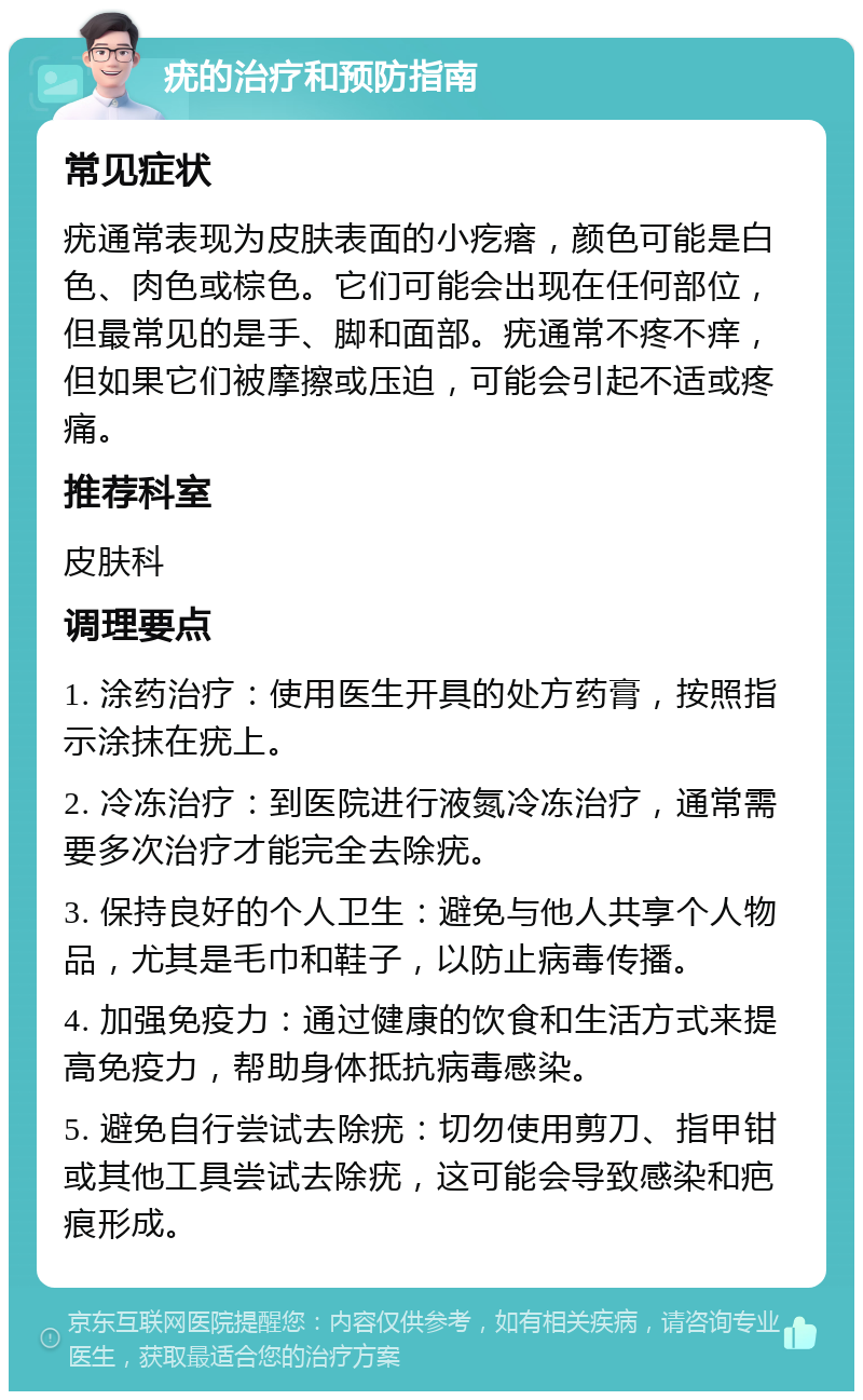 疣的治疗和预防指南 常见症状 疣通常表现为皮肤表面的小疙瘩，颜色可能是白色、肉色或棕色。它们可能会出现在任何部位，但最常见的是手、脚和面部。疣通常不疼不痒，但如果它们被摩擦或压迫，可能会引起不适或疼痛。 推荐科室 皮肤科 调理要点 1. 涂药治疗：使用医生开具的处方药膏，按照指示涂抹在疣上。 2. 冷冻治疗：到医院进行液氮冷冻治疗，通常需要多次治疗才能完全去除疣。 3. 保持良好的个人卫生：避免与他人共享个人物品，尤其是毛巾和鞋子，以防止病毒传播。 4. 加强免疫力：通过健康的饮食和生活方式来提高免疫力，帮助身体抵抗病毒感染。 5. 避免自行尝试去除疣：切勿使用剪刀、指甲钳或其他工具尝试去除疣，这可能会导致感染和疤痕形成。