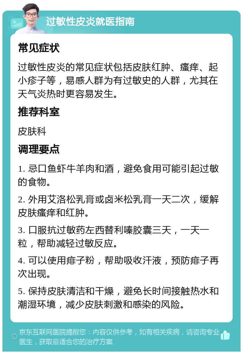 过敏性皮炎就医指南 常见症状 过敏性皮炎的常见症状包括皮肤红肿、瘙痒、起小疹子等，易感人群为有过敏史的人群，尤其在天气炎热时更容易发生。 推荐科室 皮肤科 调理要点 1. 忌口鱼虾牛羊肉和酒，避免食用可能引起过敏的食物。 2. 外用艾洛松乳膏或卤米松乳膏一天二次，缓解皮肤瘙痒和红肿。 3. 口服抗过敏药左西替利嗪胶囊三天，一天一粒，帮助减轻过敏反应。 4. 可以使用痱子粉，帮助吸收汗液，预防痱子再次出现。 5. 保持皮肤清洁和干燥，避免长时间接触热水和潮湿环境，减少皮肤刺激和感染的风险。