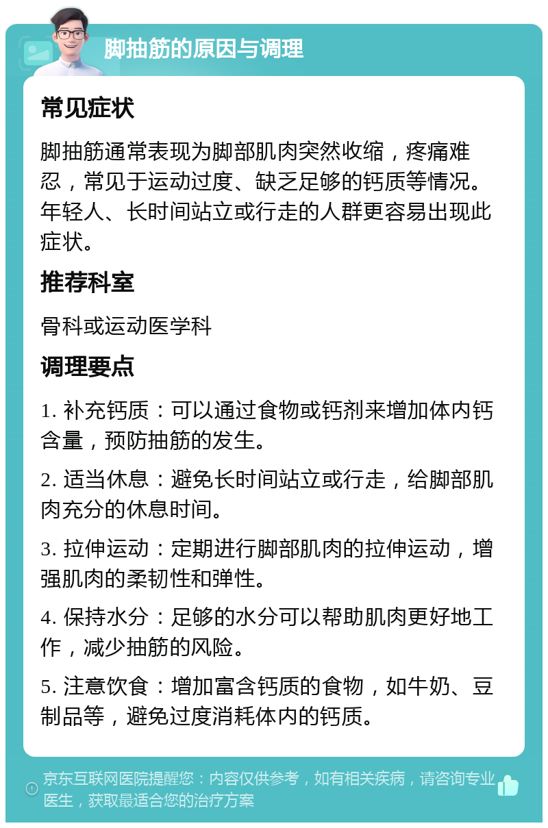 脚抽筋的原因与调理 常见症状 脚抽筋通常表现为脚部肌肉突然收缩，疼痛难忍，常见于运动过度、缺乏足够的钙质等情况。年轻人、长时间站立或行走的人群更容易出现此症状。 推荐科室 骨科或运动医学科 调理要点 1. 补充钙质：可以通过食物或钙剂来增加体内钙含量，预防抽筋的发生。 2. 适当休息：避免长时间站立或行走，给脚部肌肉充分的休息时间。 3. 拉伸运动：定期进行脚部肌肉的拉伸运动，增强肌肉的柔韧性和弹性。 4. 保持水分：足够的水分可以帮助肌肉更好地工作，减少抽筋的风险。 5. 注意饮食：增加富含钙质的食物，如牛奶、豆制品等，避免过度消耗体内的钙质。