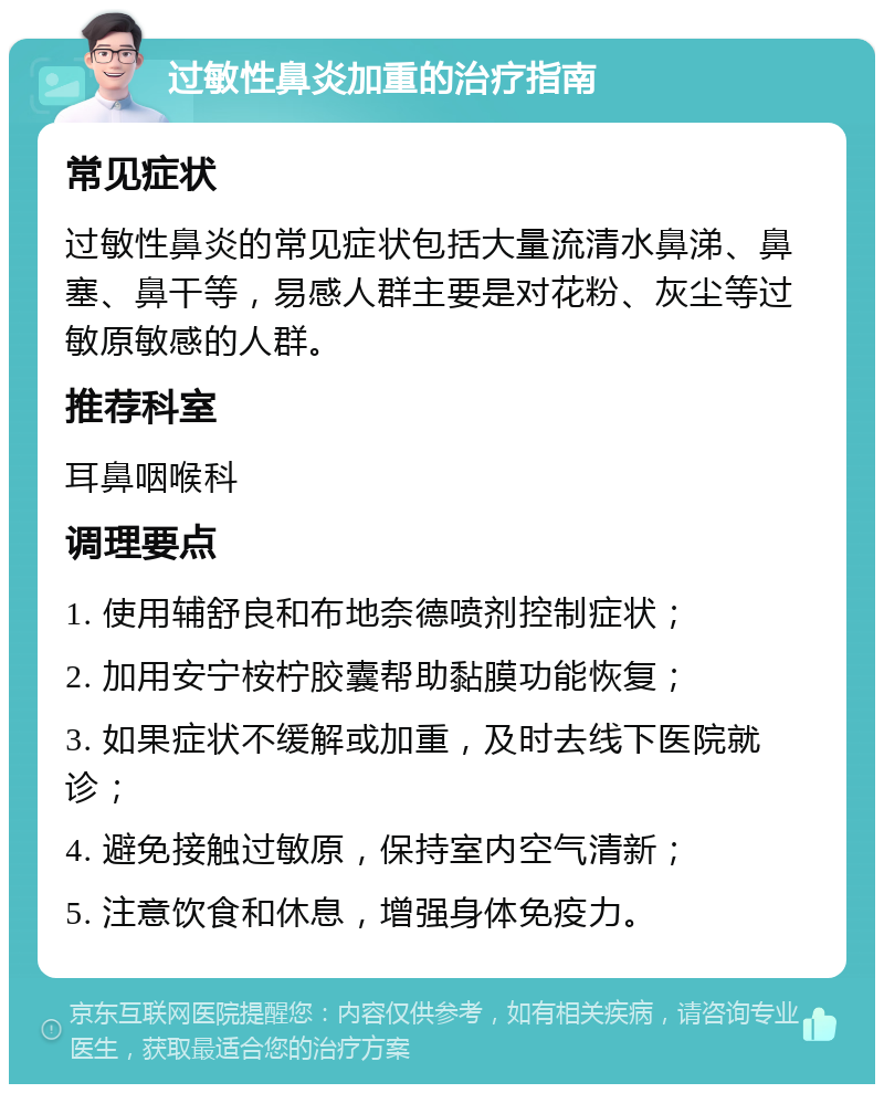 过敏性鼻炎加重的治疗指南 常见症状 过敏性鼻炎的常见症状包括大量流清水鼻涕、鼻塞、鼻干等，易感人群主要是对花粉、灰尘等过敏原敏感的人群。 推荐科室 耳鼻咽喉科 调理要点 1. 使用辅舒良和布地奈德喷剂控制症状； 2. 加用安宁桉柠胶囊帮助黏膜功能恢复； 3. 如果症状不缓解或加重，及时去线下医院就诊； 4. 避免接触过敏原，保持室内空气清新； 5. 注意饮食和休息，增强身体免疫力。