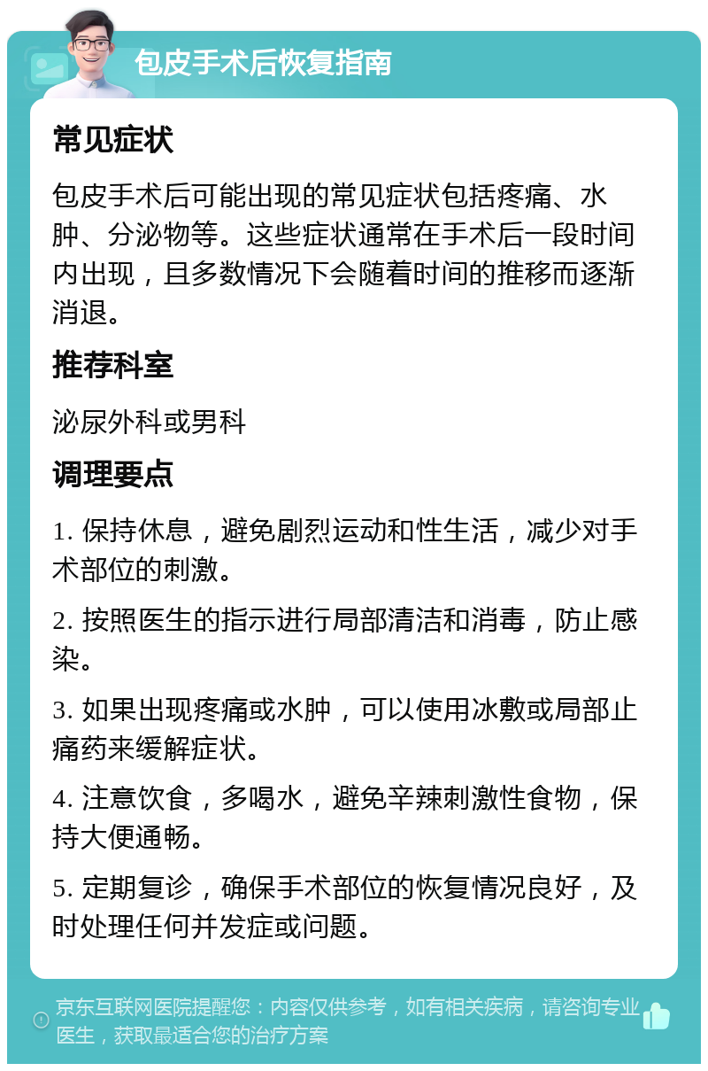 包皮手术后恢复指南 常见症状 包皮手术后可能出现的常见症状包括疼痛、水肿、分泌物等。这些症状通常在手术后一段时间内出现，且多数情况下会随着时间的推移而逐渐消退。 推荐科室 泌尿外科或男科 调理要点 1. 保持休息，避免剧烈运动和性生活，减少对手术部位的刺激。 2. 按照医生的指示进行局部清洁和消毒，防止感染。 3. 如果出现疼痛或水肿，可以使用冰敷或局部止痛药来缓解症状。 4. 注意饮食，多喝水，避免辛辣刺激性食物，保持大便通畅。 5. 定期复诊，确保手术部位的恢复情况良好，及时处理任何并发症或问题。