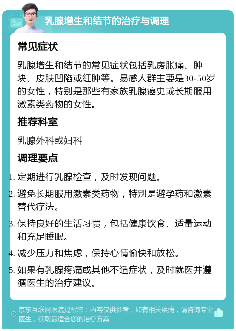 乳腺增生和结节的治疗与调理 常见症状 乳腺增生和结节的常见症状包括乳房胀痛、肿块、皮肤凹陷或红肿等。易感人群主要是30-50岁的女性，特别是那些有家族乳腺癌史或长期服用激素类药物的女性。 推荐科室 乳腺外科或妇科 调理要点 定期进行乳腺检查，及时发现问题。 避免长期服用激素类药物，特别是避孕药和激素替代疗法。 保持良好的生活习惯，包括健康饮食、适量运动和充足睡眠。 减少压力和焦虑，保持心情愉快和放松。 如果有乳腺疼痛或其他不适症状，及时就医并遵循医生的治疗建议。