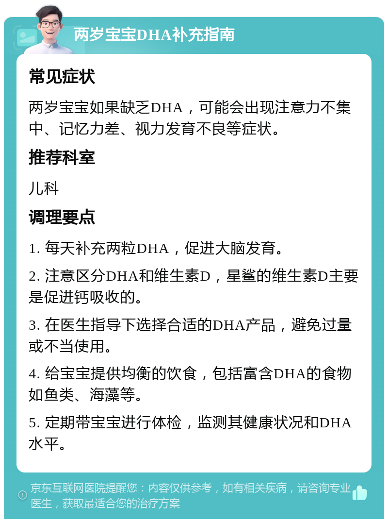 两岁宝宝DHA补充指南 常见症状 两岁宝宝如果缺乏DHA，可能会出现注意力不集中、记忆力差、视力发育不良等症状。 推荐科室 儿科 调理要点 1. 每天补充两粒DHA，促进大脑发育。 2. 注意区分DHA和维生素D，星鲨的维生素D主要是促进钙吸收的。 3. 在医生指导下选择合适的DHA产品，避免过量或不当使用。 4. 给宝宝提供均衡的饮食，包括富含DHA的食物如鱼类、海藻等。 5. 定期带宝宝进行体检，监测其健康状况和DHA水平。