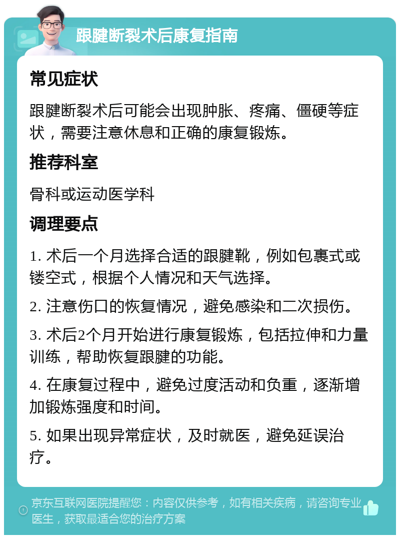 跟腱断裂术后康复指南 常见症状 跟腱断裂术后可能会出现肿胀、疼痛、僵硬等症状，需要注意休息和正确的康复锻炼。 推荐科室 骨科或运动医学科 调理要点 1. 术后一个月选择合适的跟腱靴，例如包裹式或镂空式，根据个人情况和天气选择。 2. 注意伤口的恢复情况，避免感染和二次损伤。 3. 术后2个月开始进行康复锻炼，包括拉伸和力量训练，帮助恢复跟腱的功能。 4. 在康复过程中，避免过度活动和负重，逐渐增加锻炼强度和时间。 5. 如果出现异常症状，及时就医，避免延误治疗。