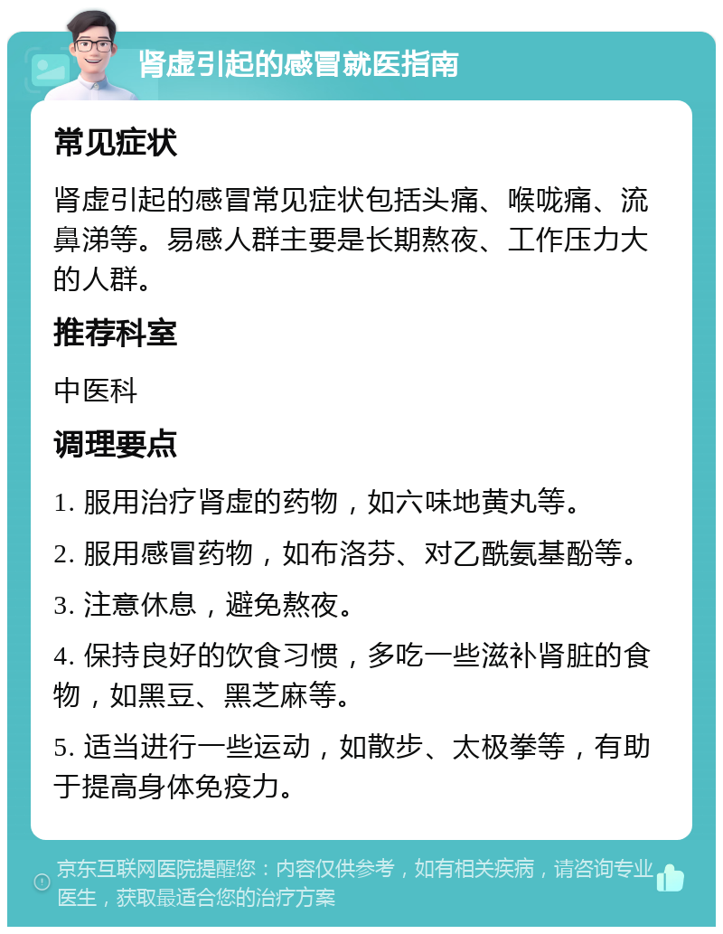 肾虚引起的感冒就医指南 常见症状 肾虚引起的感冒常见症状包括头痛、喉咙痛、流鼻涕等。易感人群主要是长期熬夜、工作压力大的人群。 推荐科室 中医科 调理要点 1. 服用治疗肾虚的药物，如六味地黄丸等。 2. 服用感冒药物，如布洛芬、对乙酰氨基酚等。 3. 注意休息，避免熬夜。 4. 保持良好的饮食习惯，多吃一些滋补肾脏的食物，如黑豆、黑芝麻等。 5. 适当进行一些运动，如散步、太极拳等，有助于提高身体免疫力。