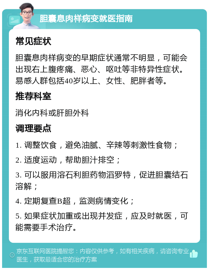 胆囊息肉样病变就医指南 常见症状 胆囊息肉样病变的早期症状通常不明显，可能会出现右上腹疼痛、恶心、呕吐等非特异性症状。易感人群包括40岁以上、女性、肥胖者等。 推荐科室 消化内科或肝胆外科 调理要点 1. 调整饮食，避免油腻、辛辣等刺激性食物； 2. 适度运动，帮助胆汁排空； 3. 可以服用溶石利胆药物滔罗特，促进胆囊结石溶解； 4. 定期复查B超，监测病情变化； 5. 如果症状加重或出现并发症，应及时就医，可能需要手术治疗。