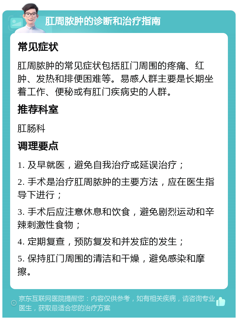 肛周脓肿的诊断和治疗指南 常见症状 肛周脓肿的常见症状包括肛门周围的疼痛、红肿、发热和排便困难等。易感人群主要是长期坐着工作、便秘或有肛门疾病史的人群。 推荐科室 肛肠科 调理要点 1. 及早就医，避免自我治疗或延误治疗； 2. 手术是治疗肛周脓肿的主要方法，应在医生指导下进行； 3. 手术后应注意休息和饮食，避免剧烈运动和辛辣刺激性食物； 4. 定期复查，预防复发和并发症的发生； 5. 保持肛门周围的清洁和干燥，避免感染和摩擦。