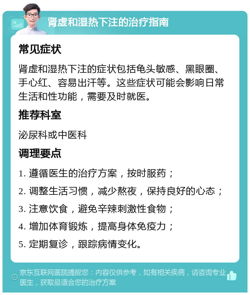 肾虚和湿热下注的治疗指南 常见症状 肾虚和湿热下注的症状包括龟头敏感、黑眼圈、手心红、容易出汗等。这些症状可能会影响日常生活和性功能，需要及时就医。 推荐科室 泌尿科或中医科 调理要点 1. 遵循医生的治疗方案，按时服药； 2. 调整生活习惯，减少熬夜，保持良好的心态； 3. 注意饮食，避免辛辣刺激性食物； 4. 增加体育锻炼，提高身体免疫力； 5. 定期复诊，跟踪病情变化。