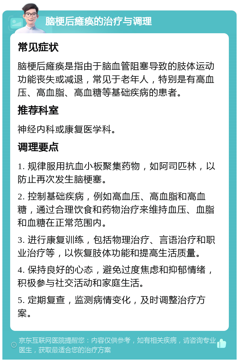 脑梗后瘫痪的治疗与调理 常见症状 脑梗后瘫痪是指由于脑血管阻塞导致的肢体运动功能丧失或减退，常见于老年人，特别是有高血压、高血脂、高血糖等基础疾病的患者。 推荐科室 神经内科或康复医学科。 调理要点 1. 规律服用抗血小板聚集药物，如阿司匹林，以防止再次发生脑梗塞。 2. 控制基础疾病，例如高血压、高血脂和高血糖，通过合理饮食和药物治疗来维持血压、血脂和血糖在正常范围内。 3. 进行康复训练，包括物理治疗、言语治疗和职业治疗等，以恢复肢体功能和提高生活质量。 4. 保持良好的心态，避免过度焦虑和抑郁情绪，积极参与社交活动和家庭生活。 5. 定期复查，监测病情变化，及时调整治疗方案。