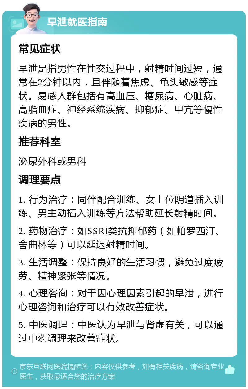 早泄就医指南 常见症状 早泄是指男性在性交过程中，射精时间过短，通常在2分钟以内，且伴随着焦虑、龟头敏感等症状。易感人群包括有高血压、糖尿病、心脏病、高脂血症、神经系统疾病、抑郁症、甲亢等慢性疾病的男性。 推荐科室 泌尿外科或男科 调理要点 1. 行为治疗：同伴配合训练、女上位阴道插入训练、男主动插入训练等方法帮助延长射精时间。 2. 药物治疗：如SSRI类抗抑郁药（如帕罗西汀、舍曲林等）可以延迟射精时间。 3. 生活调整：保持良好的生活习惯，避免过度疲劳、精神紧张等情况。 4. 心理咨询：对于因心理因素引起的早泄，进行心理咨询和治疗可以有效改善症状。 5. 中医调理：中医认为早泄与肾虚有关，可以通过中药调理来改善症状。