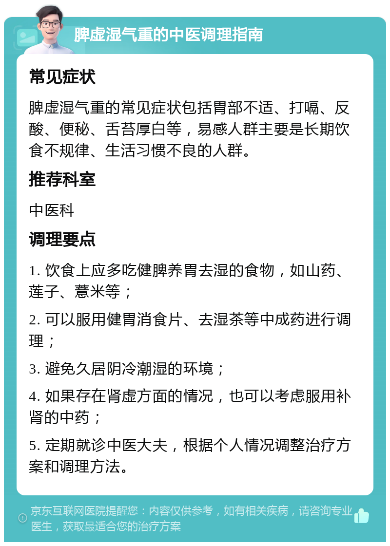 脾虚湿气重的中医调理指南 常见症状 脾虚湿气重的常见症状包括胃部不适、打嗝、反酸、便秘、舌苔厚白等，易感人群主要是长期饮食不规律、生活习惯不良的人群。 推荐科室 中医科 调理要点 1. 饮食上应多吃健脾养胃去湿的食物，如山药、莲子、薏米等； 2. 可以服用健胃消食片、去湿茶等中成药进行调理； 3. 避免久居阴冷潮湿的环境； 4. 如果存在肾虚方面的情况，也可以考虑服用补肾的中药； 5. 定期就诊中医大夫，根据个人情况调整治疗方案和调理方法。