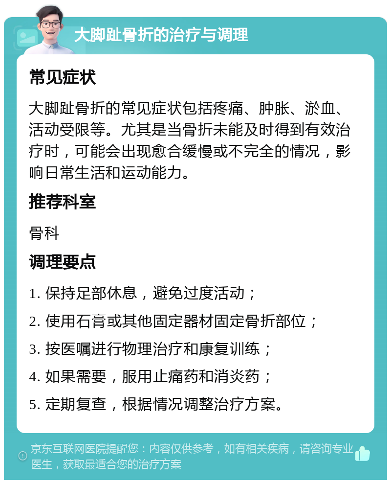 大脚趾骨折的治疗与调理 常见症状 大脚趾骨折的常见症状包括疼痛、肿胀、淤血、活动受限等。尤其是当骨折未能及时得到有效治疗时，可能会出现愈合缓慢或不完全的情况，影响日常生活和运动能力。 推荐科室 骨科 调理要点 1. 保持足部休息，避免过度活动； 2. 使用石膏或其他固定器材固定骨折部位； 3. 按医嘱进行物理治疗和康复训练； 4. 如果需要，服用止痛药和消炎药； 5. 定期复查，根据情况调整治疗方案。