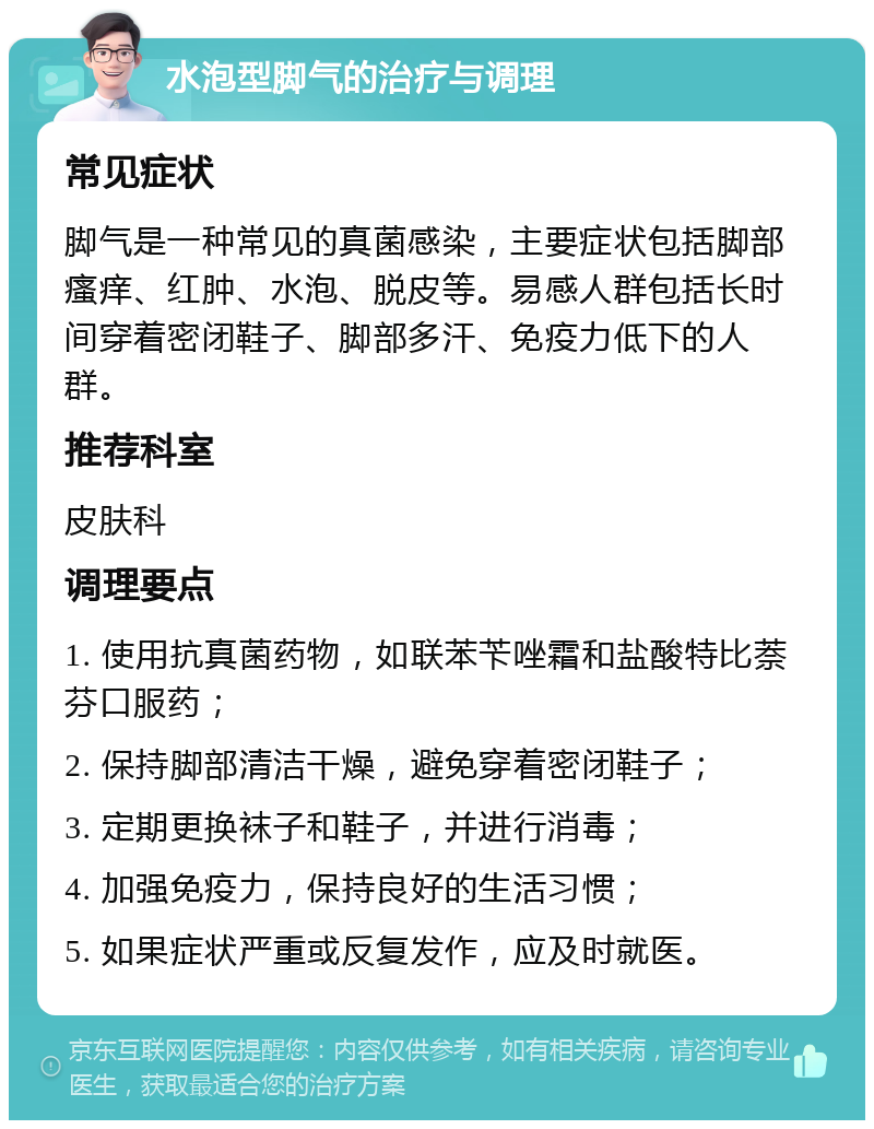 水泡型脚气的治疗与调理 常见症状 脚气是一种常见的真菌感染，主要症状包括脚部瘙痒、红肿、水泡、脱皮等。易感人群包括长时间穿着密闭鞋子、脚部多汗、免疫力低下的人群。 推荐科室 皮肤科 调理要点 1. 使用抗真菌药物，如联苯苄唑霜和盐酸特比萘芬口服药； 2. 保持脚部清洁干燥，避免穿着密闭鞋子； 3. 定期更换袜子和鞋子，并进行消毒； 4. 加强免疫力，保持良好的生活习惯； 5. 如果症状严重或反复发作，应及时就医。