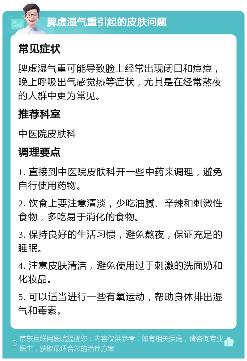 脾虚湿气重引起的皮肤问题 常见症状 脾虚湿气重可能导致脸上经常出现闭口和痘痘，晚上呼吸出气感觉热等症状，尤其是在经常熬夜的人群中更为常见。 推荐科室 中医院皮肤科 调理要点 1. 直接到中医院皮肤科开一些中药来调理，避免自行使用药物。 2. 饮食上要注意清淡，少吃油腻、辛辣和刺激性食物，多吃易于消化的食物。 3. 保持良好的生活习惯，避免熬夜，保证充足的睡眠。 4. 注意皮肤清洁，避免使用过于刺激的洗面奶和化妆品。 5. 可以适当进行一些有氧运动，帮助身体排出湿气和毒素。