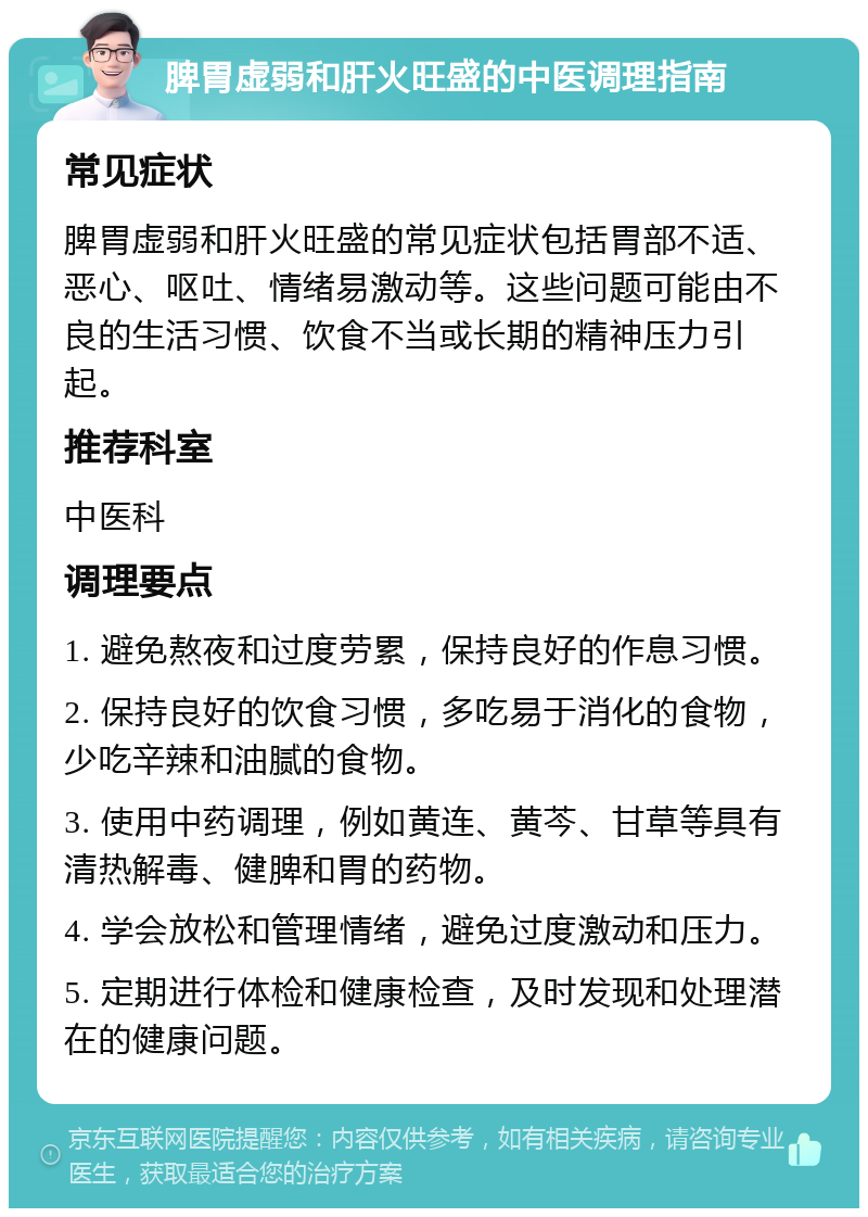 脾胃虚弱和肝火旺盛的中医调理指南 常见症状 脾胃虚弱和肝火旺盛的常见症状包括胃部不适、恶心、呕吐、情绪易激动等。这些问题可能由不良的生活习惯、饮食不当或长期的精神压力引起。 推荐科室 中医科 调理要点 1. 避免熬夜和过度劳累，保持良好的作息习惯。 2. 保持良好的饮食习惯，多吃易于消化的食物，少吃辛辣和油腻的食物。 3. 使用中药调理，例如黄连、黄芩、甘草等具有清热解毒、健脾和胃的药物。 4. 学会放松和管理情绪，避免过度激动和压力。 5. 定期进行体检和健康检查，及时发现和处理潜在的健康问题。