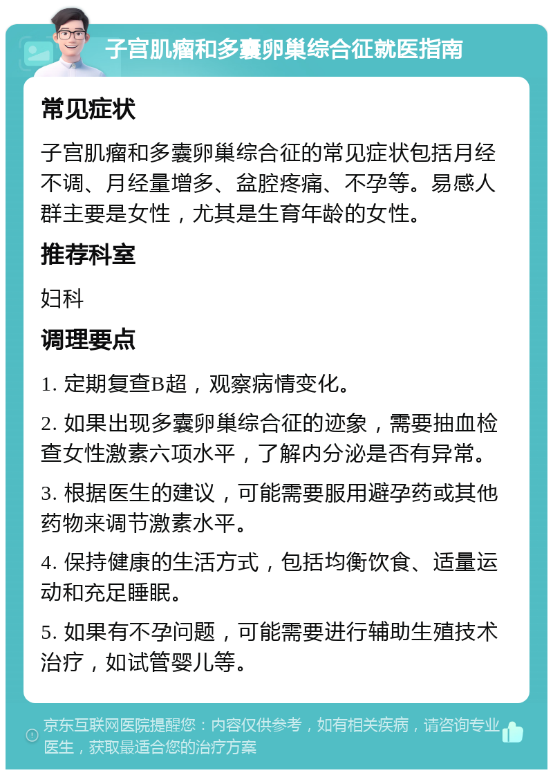 子宫肌瘤和多囊卵巢综合征就医指南 常见症状 子宫肌瘤和多囊卵巢综合征的常见症状包括月经不调、月经量增多、盆腔疼痛、不孕等。易感人群主要是女性，尤其是生育年龄的女性。 推荐科室 妇科 调理要点 1. 定期复查B超，观察病情变化。 2. 如果出现多囊卵巢综合征的迹象，需要抽血检查女性激素六项水平，了解内分泌是否有异常。 3. 根据医生的建议，可能需要服用避孕药或其他药物来调节激素水平。 4. 保持健康的生活方式，包括均衡饮食、适量运动和充足睡眠。 5. 如果有不孕问题，可能需要进行辅助生殖技术治疗，如试管婴儿等。