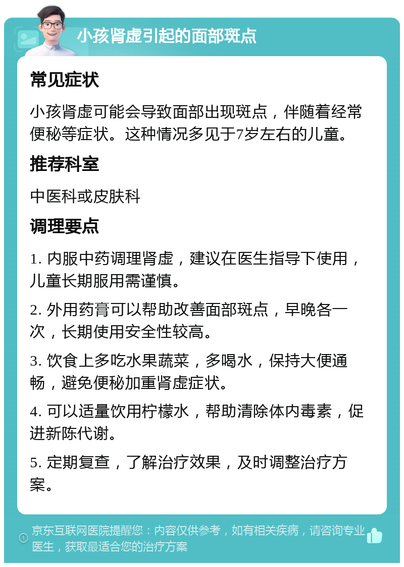 小孩肾虚引起的面部斑点 常见症状 小孩肾虚可能会导致面部出现斑点，伴随着经常便秘等症状。这种情况多见于7岁左右的儿童。 推荐科室 中医科或皮肤科 调理要点 1. 内服中药调理肾虚，建议在医生指导下使用，儿童长期服用需谨慎。 2. 外用药膏可以帮助改善面部斑点，早晚各一次，长期使用安全性较高。 3. 饮食上多吃水果蔬菜，多喝水，保持大便通畅，避免便秘加重肾虚症状。 4. 可以适量饮用柠檬水，帮助清除体内毒素，促进新陈代谢。 5. 定期复查，了解治疗效果，及时调整治疗方案。