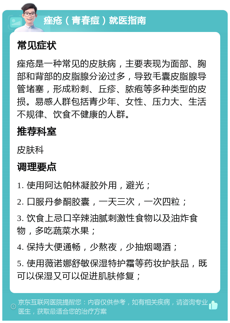 痤疮（青春痘）就医指南 常见症状 痤疮是一种常见的皮肤病，主要表现为面部、胸部和背部的皮脂腺分泌过多，导致毛囊皮脂腺导管堵塞，形成粉刺、丘疹、脓疱等多种类型的皮损。易感人群包括青少年、女性、压力大、生活不规律、饮食不健康的人群。 推荐科室 皮肤科 调理要点 1. 使用阿达帕林凝胶外用，避光； 2. 口服丹参酮胶囊，一天三次，一次四粒； 3. 饮食上忌口辛辣油腻刺激性食物以及油炸食物，多吃蔬菜水果； 4. 保持大便通畅，少熬夜，少抽烟喝酒； 5. 使用薇诺娜舒敏保湿特护霜等药妆护肤品，既可以保湿又可以促进肌肤修复；