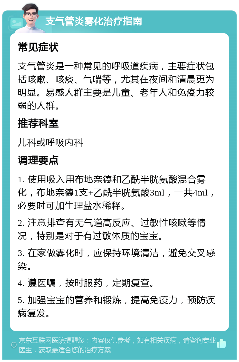 支气管炎雾化治疗指南 常见症状 支气管炎是一种常见的呼吸道疾病，主要症状包括咳嗽、咳痰、气喘等，尤其在夜间和清晨更为明显。易感人群主要是儿童、老年人和免疫力较弱的人群。 推荐科室 儿科或呼吸内科 调理要点 1. 使用吸入用布地奈德和乙酰半胱氨酸混合雾化，布地奈德1支+乙酰半胱氨酸3ml，一共4ml，必要时可加生理盐水稀释。 2. 注意排查有无气道高反应、过敏性咳嗽等情况，特别是对于有过敏体质的宝宝。 3. 在家做雾化时，应保持环境清洁，避免交叉感染。 4. 遵医嘱，按时服药，定期复查。 5. 加强宝宝的营养和锻炼，提高免疫力，预防疾病复发。