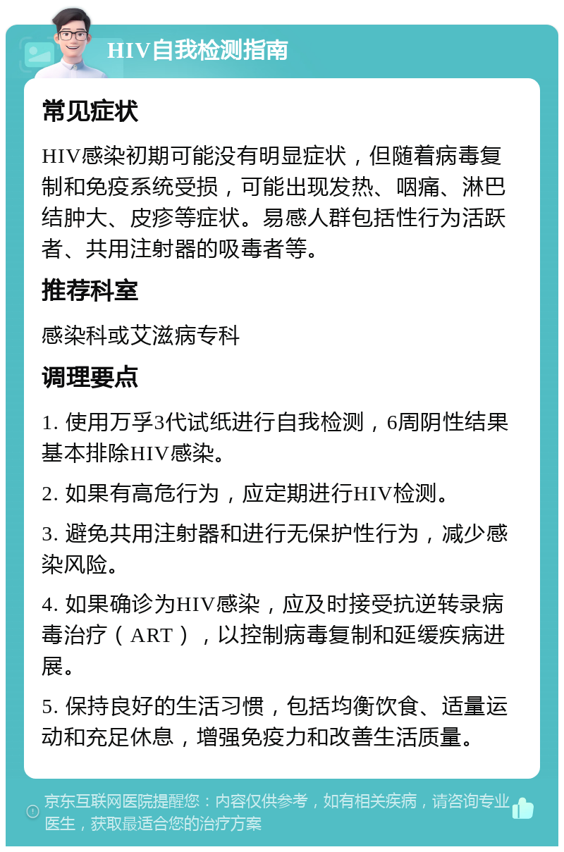 HIV自我检测指南 常见症状 HIV感染初期可能没有明显症状，但随着病毒复制和免疫系统受损，可能出现发热、咽痛、淋巴结肿大、皮疹等症状。易感人群包括性行为活跃者、共用注射器的吸毒者等。 推荐科室 感染科或艾滋病专科 调理要点 1. 使用万孚3代试纸进行自我检测，6周阴性结果基本排除HIV感染。 2. 如果有高危行为，应定期进行HIV检测。 3. 避免共用注射器和进行无保护性行为，减少感染风险。 4. 如果确诊为HIV感染，应及时接受抗逆转录病毒治疗（ART），以控制病毒复制和延缓疾病进展。 5. 保持良好的生活习惯，包括均衡饮食、适量运动和充足休息，增强免疫力和改善生活质量。