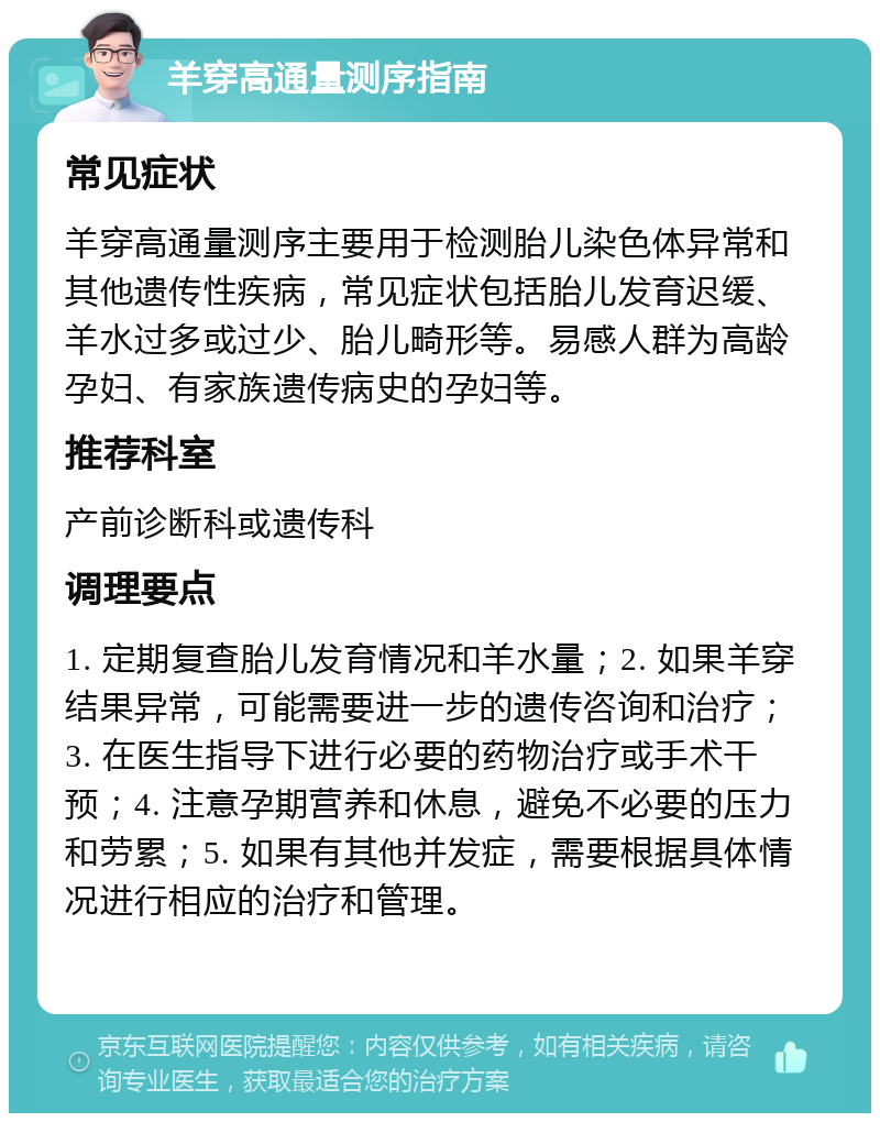 羊穿高通量测序指南 常见症状 羊穿高通量测序主要用于检测胎儿染色体异常和其他遗传性疾病，常见症状包括胎儿发育迟缓、羊水过多或过少、胎儿畸形等。易感人群为高龄孕妇、有家族遗传病史的孕妇等。 推荐科室 产前诊断科或遗传科 调理要点 1. 定期复查胎儿发育情况和羊水量；2. 如果羊穿结果异常，可能需要进一步的遗传咨询和治疗；3. 在医生指导下进行必要的药物治疗或手术干预；4. 注意孕期营养和休息，避免不必要的压力和劳累；5. 如果有其他并发症，需要根据具体情况进行相应的治疗和管理。