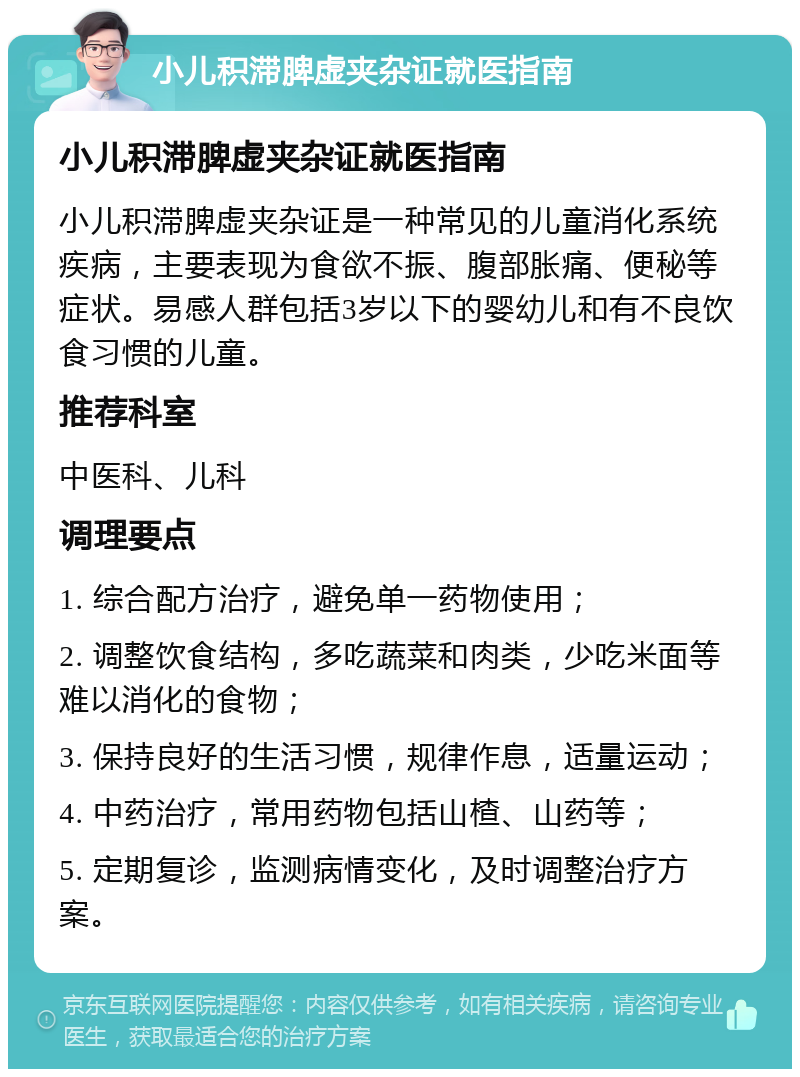 小儿积滞脾虚夹杂证就医指南 小儿积滞脾虚夹杂证就医指南 小儿积滞脾虚夹杂证是一种常见的儿童消化系统疾病，主要表现为食欲不振、腹部胀痛、便秘等症状。易感人群包括3岁以下的婴幼儿和有不良饮食习惯的儿童。 推荐科室 中医科、儿科 调理要点 1. 综合配方治疗，避免单一药物使用； 2. 调整饮食结构，多吃蔬菜和肉类，少吃米面等难以消化的食物； 3. 保持良好的生活习惯，规律作息，适量运动； 4. 中药治疗，常用药物包括山楂、山药等； 5. 定期复诊，监测病情变化，及时调整治疗方案。