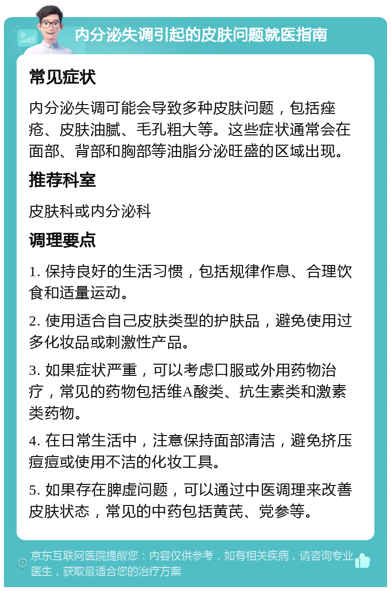 内分泌失调引起的皮肤问题就医指南 常见症状 内分泌失调可能会导致多种皮肤问题，包括痤疮、皮肤油腻、毛孔粗大等。这些症状通常会在面部、背部和胸部等油脂分泌旺盛的区域出现。 推荐科室 皮肤科或内分泌科 调理要点 1. 保持良好的生活习惯，包括规律作息、合理饮食和适量运动。 2. 使用适合自己皮肤类型的护肤品，避免使用过多化妆品或刺激性产品。 3. 如果症状严重，可以考虑口服或外用药物治疗，常见的药物包括维A酸类、抗生素类和激素类药物。 4. 在日常生活中，注意保持面部清洁，避免挤压痘痘或使用不洁的化妆工具。 5. 如果存在脾虚问题，可以通过中医调理来改善皮肤状态，常见的中药包括黄芪、党参等。