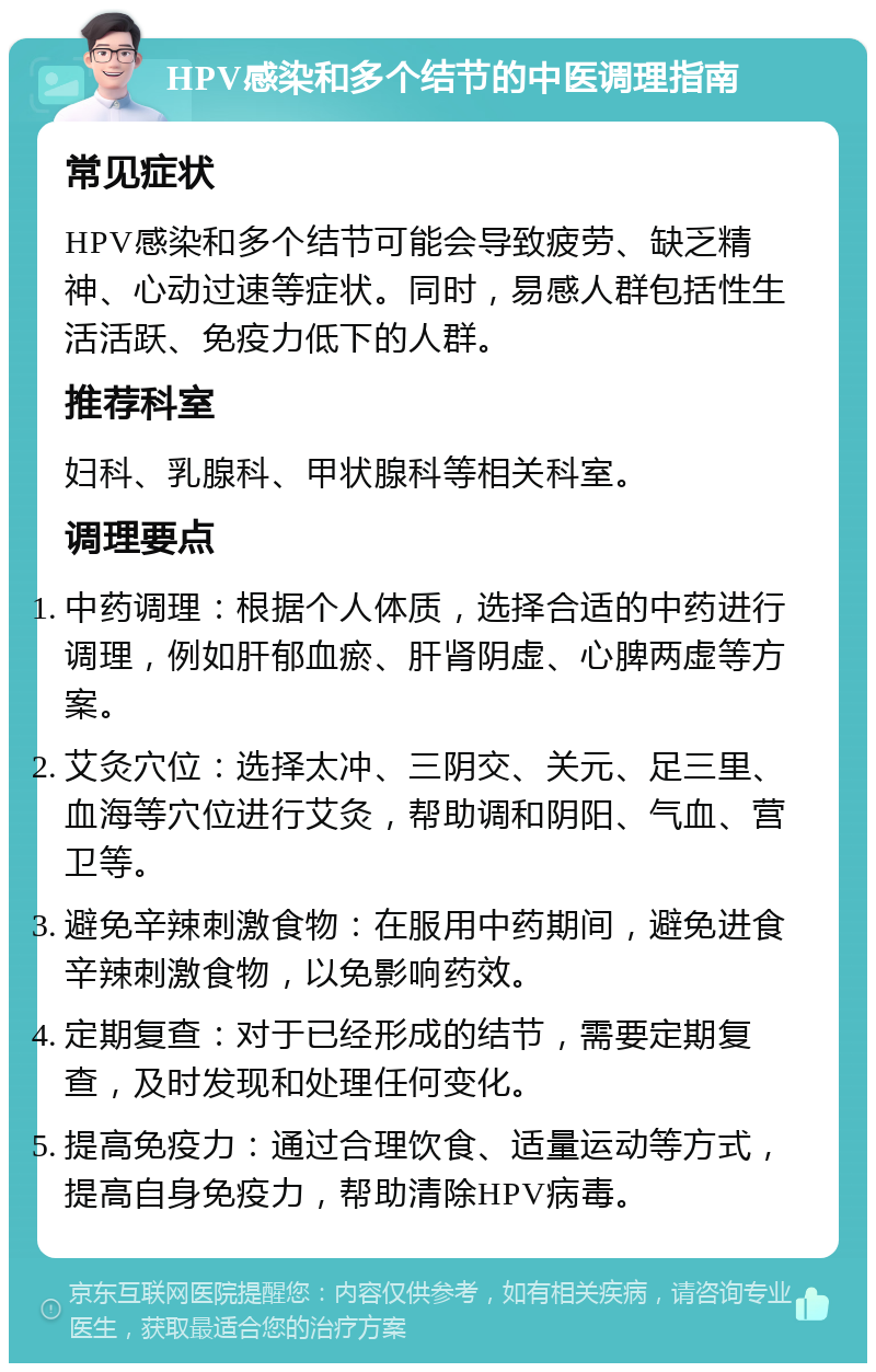 HPV感染和多个结节的中医调理指南 常见症状 HPV感染和多个结节可能会导致疲劳、缺乏精神、心动过速等症状。同时，易感人群包括性生活活跃、免疫力低下的人群。 推荐科室 妇科、乳腺科、甲状腺科等相关科室。 调理要点 中药调理：根据个人体质，选择合适的中药进行调理，例如肝郁血瘀、肝肾阴虚、心脾两虚等方案。 艾灸穴位：选择太冲、三阴交、关元、足三里、血海等穴位进行艾灸，帮助调和阴阳、气血、营卫等。 避免辛辣刺激食物：在服用中药期间，避免进食辛辣刺激食物，以免影响药效。 定期复查：对于已经形成的结节，需要定期复查，及时发现和处理任何变化。 提高免疫力：通过合理饮食、适量运动等方式，提高自身免疫力，帮助清除HPV病毒。