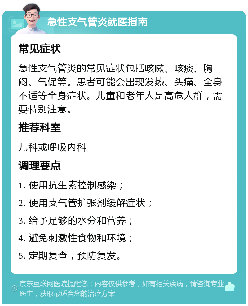 急性支气管炎就医指南 常见症状 急性支气管炎的常见症状包括咳嗽、咳痰、胸闷、气促等。患者可能会出现发热、头痛、全身不适等全身症状。儿童和老年人是高危人群，需要特别注意。 推荐科室 儿科或呼吸内科 调理要点 1. 使用抗生素控制感染； 2. 使用支气管扩张剂缓解症状； 3. 给予足够的水分和营养； 4. 避免刺激性食物和环境； 5. 定期复查，预防复发。