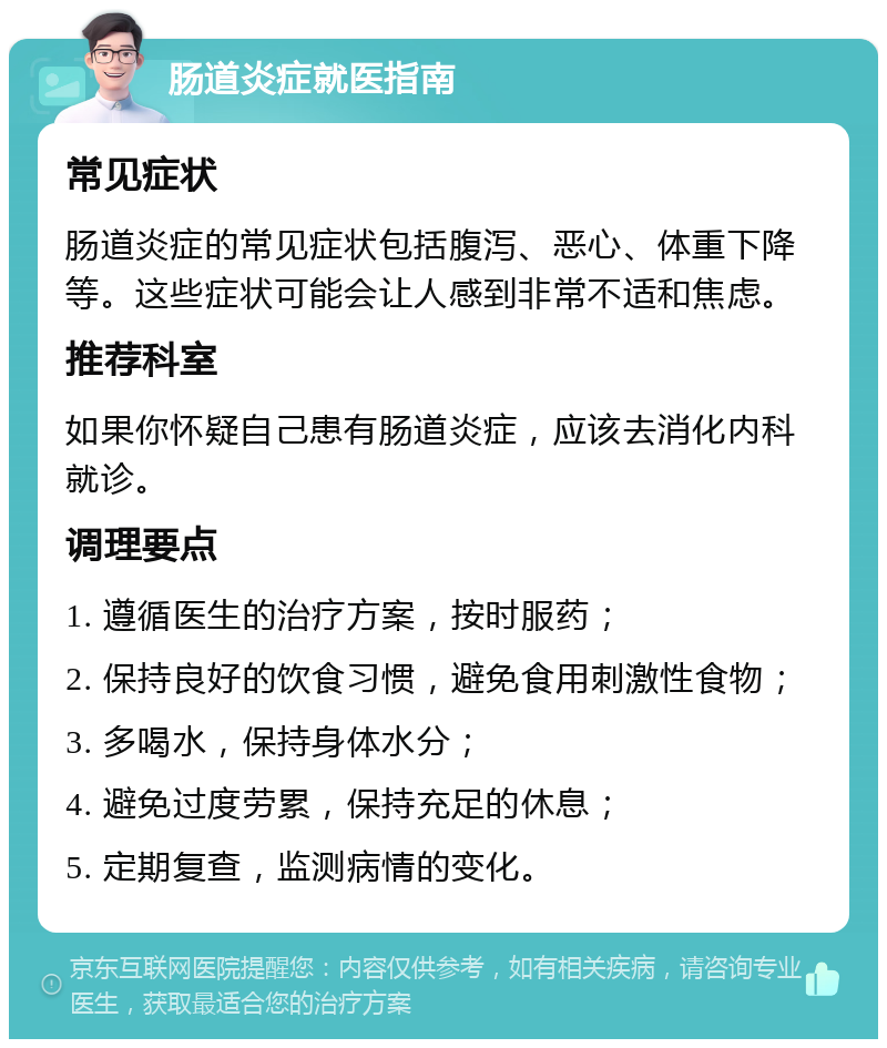 肠道炎症就医指南 常见症状 肠道炎症的常见症状包括腹泻、恶心、体重下降等。这些症状可能会让人感到非常不适和焦虑。 推荐科室 如果你怀疑自己患有肠道炎症，应该去消化内科就诊。 调理要点 1. 遵循医生的治疗方案，按时服药； 2. 保持良好的饮食习惯，避免食用刺激性食物； 3. 多喝水，保持身体水分； 4. 避免过度劳累，保持充足的休息； 5. 定期复查，监测病情的变化。