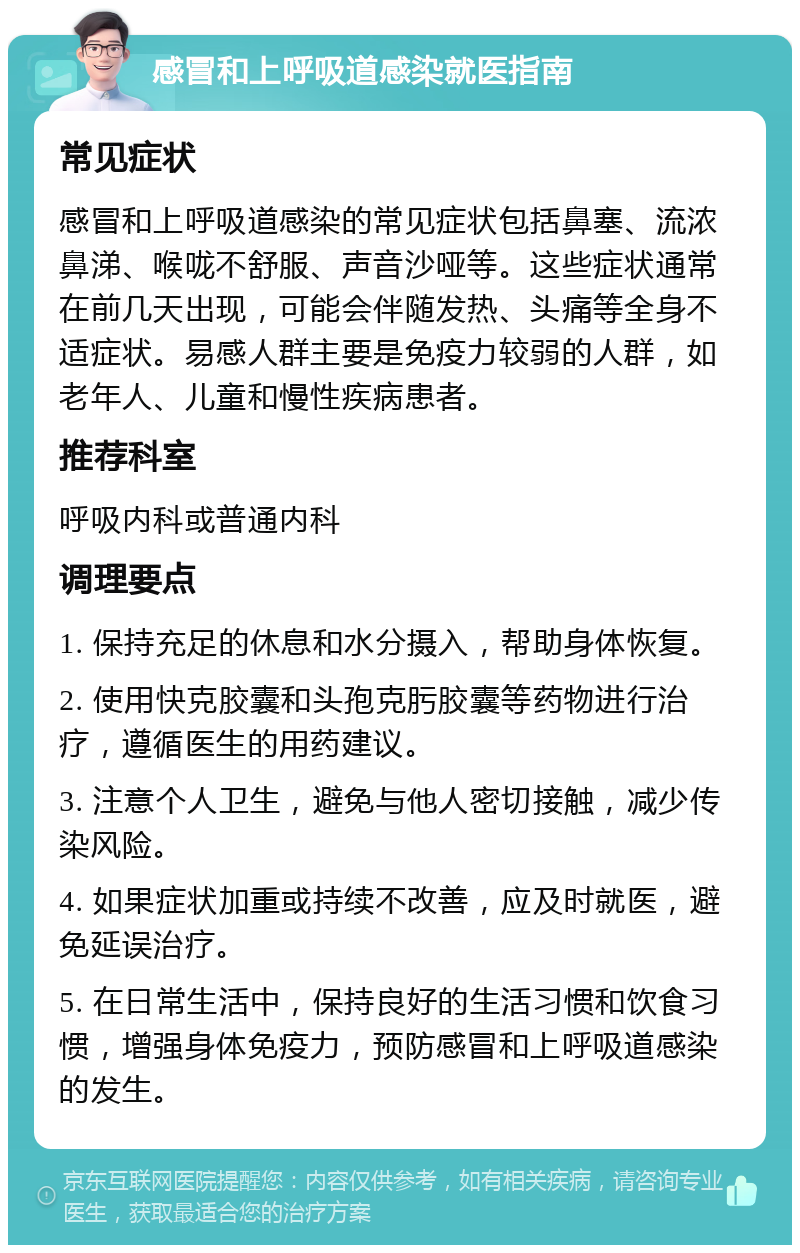 感冒和上呼吸道感染就医指南 常见症状 感冒和上呼吸道感染的常见症状包括鼻塞、流浓鼻涕、喉咙不舒服、声音沙哑等。这些症状通常在前几天出现，可能会伴随发热、头痛等全身不适症状。易感人群主要是免疫力较弱的人群，如老年人、儿童和慢性疾病患者。 推荐科室 呼吸内科或普通内科 调理要点 1. 保持充足的休息和水分摄入，帮助身体恢复。 2. 使用快克胶囊和头孢克肟胶囊等药物进行治疗，遵循医生的用药建议。 3. 注意个人卫生，避免与他人密切接触，减少传染风险。 4. 如果症状加重或持续不改善，应及时就医，避免延误治疗。 5. 在日常生活中，保持良好的生活习惯和饮食习惯，增强身体免疫力，预防感冒和上呼吸道感染的发生。