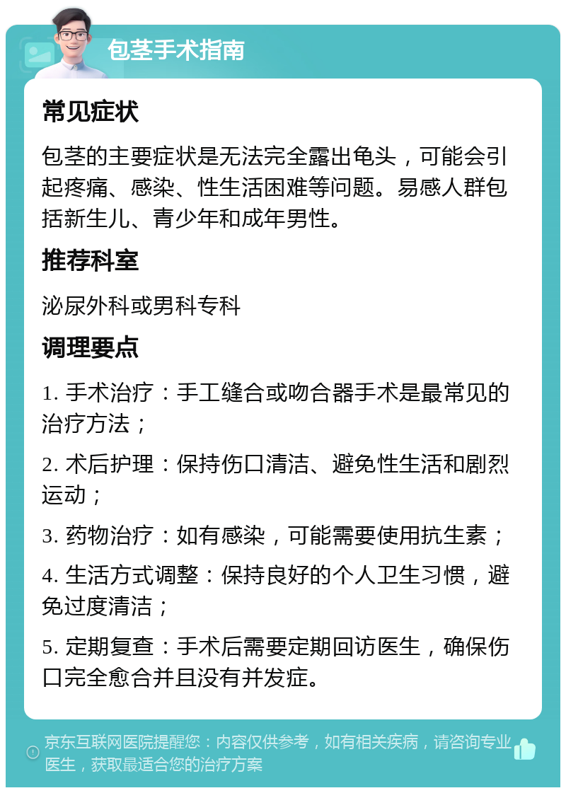 包茎手术指南 常见症状 包茎的主要症状是无法完全露出龟头，可能会引起疼痛、感染、性生活困难等问题。易感人群包括新生儿、青少年和成年男性。 推荐科室 泌尿外科或男科专科 调理要点 1. 手术治疗：手工缝合或吻合器手术是最常见的治疗方法； 2. 术后护理：保持伤口清洁、避免性生活和剧烈运动； 3. 药物治疗：如有感染，可能需要使用抗生素； 4. 生活方式调整：保持良好的个人卫生习惯，避免过度清洁； 5. 定期复查：手术后需要定期回访医生，确保伤口完全愈合并且没有并发症。