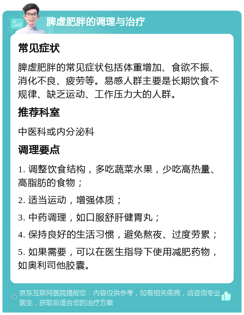 脾虚肥胖的调理与治疗 常见症状 脾虚肥胖的常见症状包括体重增加、食欲不振、消化不良、疲劳等。易感人群主要是长期饮食不规律、缺乏运动、工作压力大的人群。 推荐科室 中医科或内分泌科 调理要点 1. 调整饮食结构，多吃蔬菜水果，少吃高热量、高脂肪的食物； 2. 适当运动，增强体质； 3. 中药调理，如口服舒肝健胃丸； 4. 保持良好的生活习惯，避免熬夜、过度劳累； 5. 如果需要，可以在医生指导下使用减肥药物，如奥利司他胶囊。