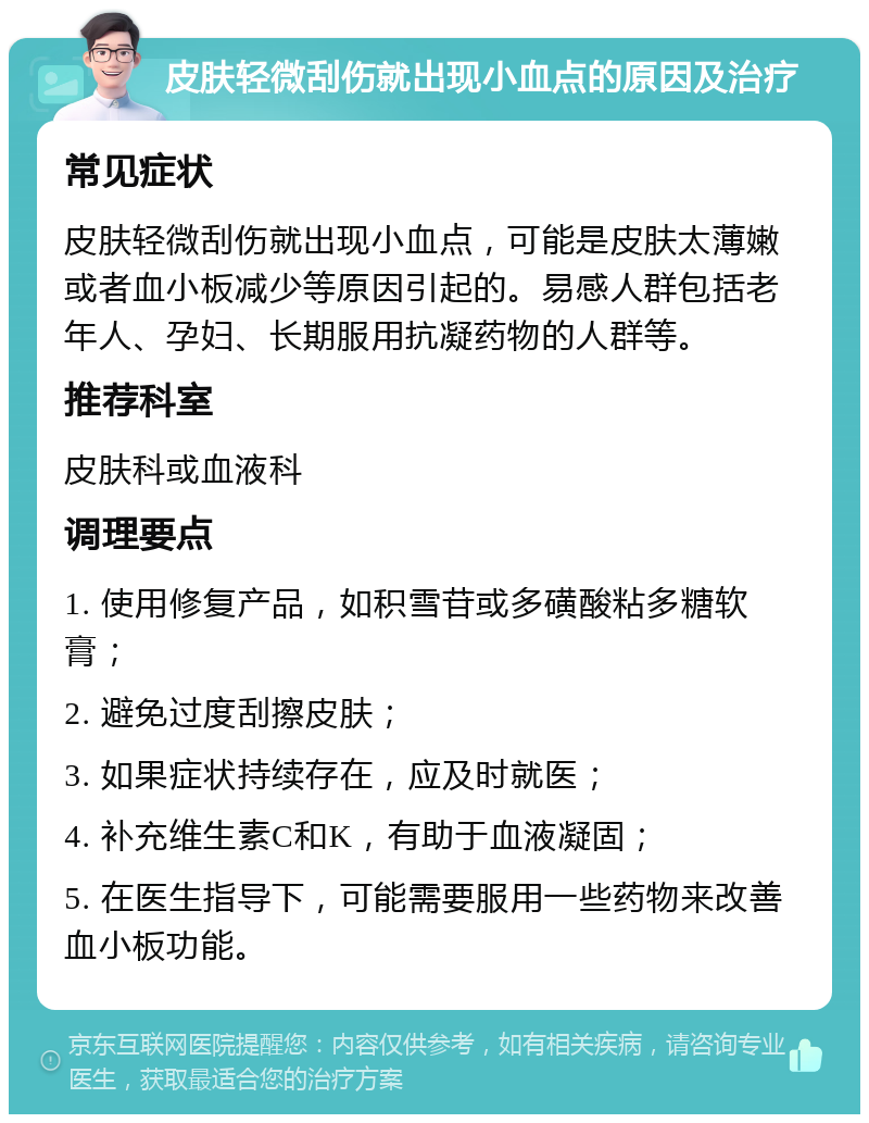 皮肤轻微刮伤就出现小血点的原因及治疗 常见症状 皮肤轻微刮伤就出现小血点，可能是皮肤太薄嫩或者血小板减少等原因引起的。易感人群包括老年人、孕妇、长期服用抗凝药物的人群等。 推荐科室 皮肤科或血液科 调理要点 1. 使用修复产品，如积雪苷或多磺酸粘多糖软膏； 2. 避免过度刮擦皮肤； 3. 如果症状持续存在，应及时就医； 4. 补充维生素C和K，有助于血液凝固； 5. 在医生指导下，可能需要服用一些药物来改善血小板功能。